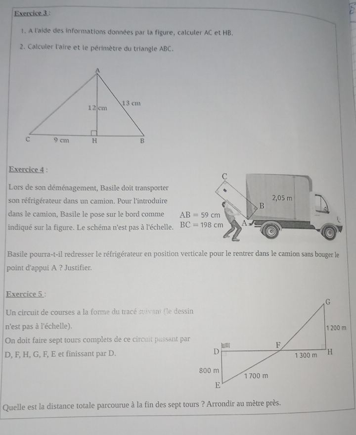 A l'aide des informations données par la figure, calculer AC et HB.
2. Calculer l'aire et le périmètre du triangle ABC.
Exercice 4 :
Lors de son déménagement, Basile doit transporter
son réfrigérateur dans un camion. Pour l'introduire
dans le camion, Basile le pose sur le bord comme 
indiqué sur la figure. Le schéma n'est pas à l'échell
Basile pourra-t-il redresser le réfrigérateur en position verticale pour le rentrer dans le camion sans bouger le
point d'appui A ? Justifier.
Exercice 5 :
Un circuit de courses a la forme du tracé suivant fle dessin
n'est pas à l'échelle).
On doit faire sept tours complets de ce circuit passant par
D, F, H, G, F, E et finissant par D.
Quelle est la distance totale parcourue à la fin des sept tours ? Arrondir au mètre près.