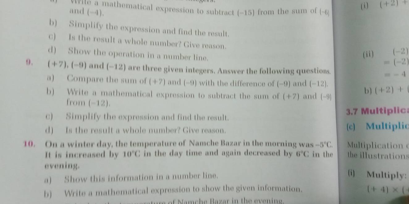 (+2)+
vrite a mathematical expression to subtract (-15) from the sum of ( -6
and (-4). 
b) Simplify the expression and find the result. 
c) Is the result a whole number? Give reason. 
d) Show the operation in a number line. (ii)
(-2)
=(-2)
9. (+7),(-9) and r_a -12) are three given integers. Answer the following questions. =-4
a) Compare the sum of (+7) and (-9) with the difference of (−9) and (−12). 
b) Write a mathematical expression to subtract the sum of (+7) and (-9)
b) (+2)+
from (-12). 
c) Simplify the expression and find the result. 3.7 Multiplic 
d) Is the result a whole number? Give reason. (c) Multiplic 
10. On a winter day, the temperature of Namche Bazar in the morning was -5°C. Multiplication 
It is increased by 10°C in the day time and again decreased by 6°C in the the illustrations 
evening. 
a) Show this information in a number line. 
(i) Multiply: 
b) Write a mathematical expression to show the given information.
(+4)* (
of Namche Bazar in the evening.