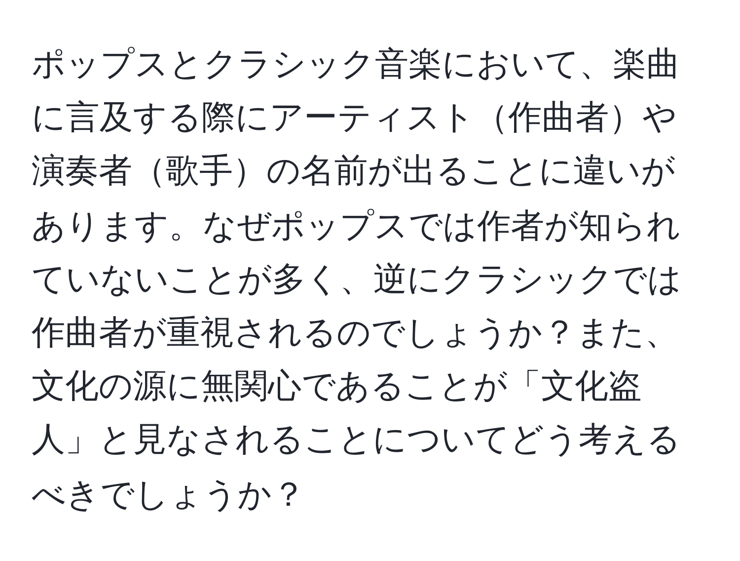 ポップスとクラシック音楽において、楽曲に言及する際にアーティスト作曲者や演奏者歌手の名前が出ることに違いがあります。なぜポップスでは作者が知られていないことが多く、逆にクラシックでは作曲者が重視されるのでしょうか？また、文化の源に無関心であることが「文化盗人」と見なされることについてどう考えるべきでしょうか？