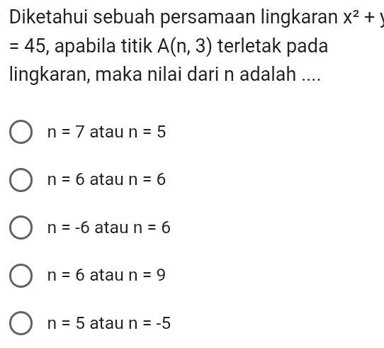 Diketahui sebuah persamaan lingkaran X^2+y
=45 , apabila titik A(n,3) terletak pada
lingkaran, maka nilai dari n adalah ....
n=7 atau n=5
n=6 atau n=6
n=-6 atau n=6
n=6 atau n=9
n=5 atau n=-5