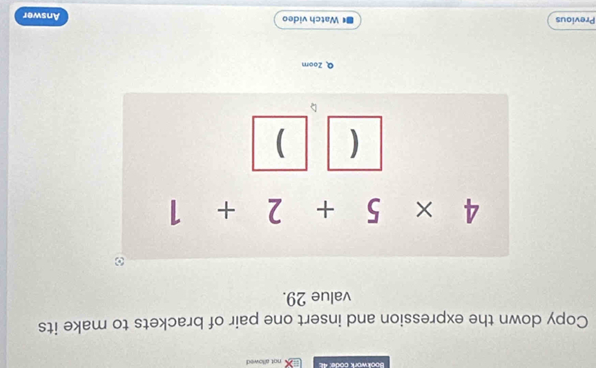 Bookwork code: 4E not allowed
Copy down the expression and insert one pair of brackets to make its
value 29.
Q Zoom
Previous  Watch video Answer