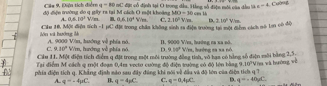 3.10 
Câu 9. Điện tích điểm q=80nC đặt cố định tại O trong dầu. Hằng số điện môi của dầu là varepsilon =4. Cường
độ điện trường do q gây ra tại M cách O một khoảng MO=30cm là
A. 0,6.10^3V/m. B. 0,6.10^4V/m. C. 2.10^3V/m. D. 2.10^5V/m. 
Câu 10. Một điện tích - 1 μC đặt trong chân không sinh ra điện trường tại một điểm cách nó 1m có độ
lớn và hướng là
A. 9000 V/m, hướng về phía nó. B. 9000 V/m, hướng ra xa nó.
C. 9.10^9 V/m, hướng về phía nó. D. 9.10^9 V/1 n 1, hướng ra xa nó.
Câu 11. Một điện tích điểm q đặt trong một môi trường đồng tính, vô hạn có hằng số điện môi bằng 2, 5,
Tại điểm M cách q một đoạn 0,4m vectơ cường độ điện trường có độ lớn bằng 9.10^5 V/m và hướng về
phía điện tích q. Khẳng định nào sau đây đúng khi nói về dấu và độ lớn của điện tích q ?
A. q=-4mu C. B. q=4mu C. C. q=0,4mu C. D. q=-40mu C.