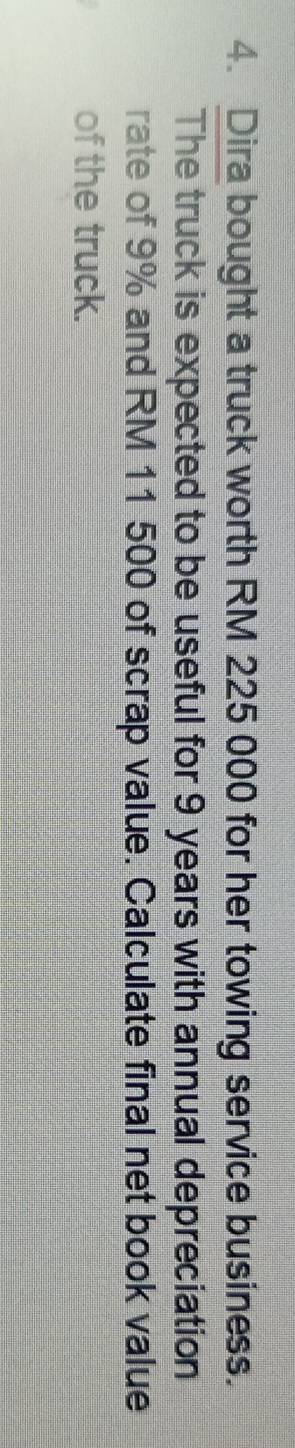 Dira bought a truck worth RM 225 000 for her towing service business. 
The truck is expected to be useful for 9 years with annual depreciation 
rate of 9% and RM 11 500 of scrap value. Calculate final net book value 
of the truck.