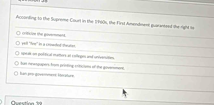 According to the Supreme Court in the 1960s, the First Amendment guaranteed the right to
criticize the government.
yell "fire" in a crowded theater.
speak on political matters at colleges and universities.
ban newspapers from printing criticisms of the government.
ban pro-government literature.
Question 39