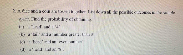 A dice and a coin are tossed together. List down all the possible outcomes in the sample
space. Find the probability of obtaining:
(a) a ‘head’ and a ‘ 4 ’
(b) a ‘tail’ and a ‘number greater than 3 ’
(c) a ‘head’ and an ‘even number’
(d) a ‘head’ and an ‘ 8 ’.
