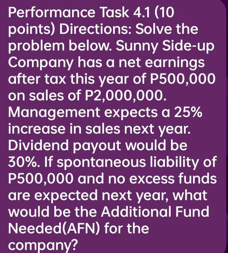 Performance Task 4.1 (10 
points) Directions: Solve the 
problem below. Sunny Side-up 
Company has a net earnings 
after tax this year of P500,000
on sales of P2,000,000. 
Management expects a 25%
increase in sales next year. 
Dividend payout would be
30%. If spontaneous liability of
P500,000 and no excess funds 
are expected next year, what 
would be the Additional Fund 
Needed(AFN) for the 
company?