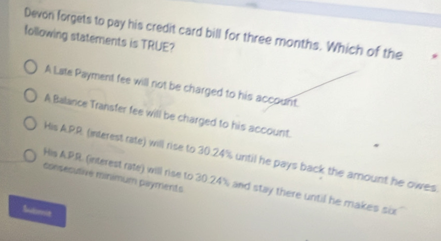 Devon forgets to pay his credit card bill for three months. Which of the
following statements is TRUE?
A Late Payment fee will not be charged to his account.
A Balance Transfer fee will be charged to his account.
His A.PR. (interest rate) will rise to 30.24% until he pays back the amount he owes
consécutive minimum payments
His A. PR. (interest rate) will rise to 30.24% and stay there until he makes sux
Butmit