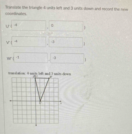 Translate the triangle 4 units left and 3 units down and record the new
coordinates.
U'(4,0)
-3
W' (-1,-3)
translation: 4 unitsown