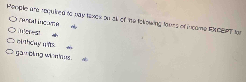 People are required to pay taxes on all of the following forms of income EXCEPT for
rental income.
interest.
birthday gifts.
gambling winnings.