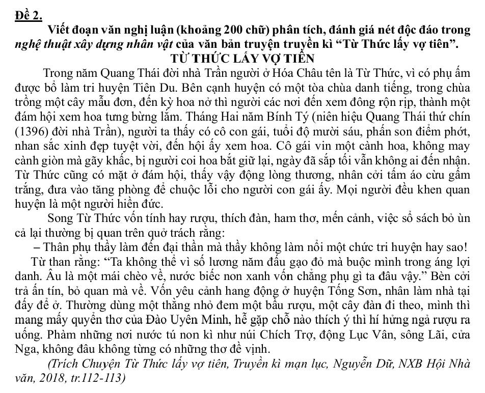 Đề 2.
Viết đoạn văn nghị luận (khoảng 200 chữ) phân tích, đánh giá nét độc đáo trong
nghệ thuật xây dựng nhân vật của văn bản truyện truyền kì “Từ Thức lấy vợ tiên”.
Từ thức lấy vợ tiên
Trong năm Quang Thái đời nhà Trần người ở Hóa Châu tên là Từ Thức, vì có phụ ẩm
được bổ làm tri huyện Tiên Du. Bên cạnh huyện có một tòa chùa danh tiếng, trong chùa
trồng một cây mẫu đơn, đến kỳ hoa nở thì người các nơi đến xem đông rộn rịp, thành một
đám hội xem hoa tưng bừng lắm. Tháng Hai năm Bính Tý (niên hiệu Quang Thái thứ chín
(1396) đời nhà Trần), người ta thấy có cô con gái, tuổi độ mười sáu, phần son điểm phớt,
nhan sắc xinh đẹp tuyệt vời, đến hội ấy xem hoa. Cô gái vin một cảnh hoa, không may
cành giòn mà gãy khấc, bị người coi hoa bắt giữ lại, ngày đã sắp tối vẫn không ai đến nhận.
Từ Thức cũng có mặt ở đám hội, thấy vậy động lòng thương, nhân cởi tấm áo cừu gấm
trắng, đưa vào tăng phòng để chuộc lỗi cho người con gái ấy. Mọi người đều khen quan
huyện là một người hiển đức.
Song Từ Thức vốn tính hay rượu, thích đàn, ham thơ, mến cảnh, việc số sách bỏ ùn
cả lại thường bị quan trên quở trách răng:
- Thân phụ thầy làm đến đại thần mà thầy không làm nổi một chức tri huyện hay sao!
Từ than rằng: “Ta không thể vì số lương năm đấu gạo đỏ mà buộc mình trong áng lợi
danh. Âu là một mái chèo về, nước biếc non xanh vốn chắng phụ gì ta đâu vậy.” Bèn cởi
trả ấn tín, bỏ quan mà về. Vốn yêu cảnh hang động ở huyện Tổng Sơn, nhân làm nhà tại
đầy để ở. Thường dùng một thằng nhỏ đem một bầu rượu, một cây đàn đi theo, mình thì
mang mấy quyền thơ của Đào Uyên Minh, hễ gặp chỗ nào thích ý thì hí hứng ngả rượu ra
uống. Phàm những nơi nước tú non kì như núi Chích Trợ, động Lục Vân, sông Lãi, cửa
Nga, không đầu không từng có những thơ đề vịnh.
(Trích Chuyện Từ Thức lấy vợ tiên, Truyền kì mạn lục, Nguyễn Dữ, NXB Hội Nhà
văn, 2018, tr.112-113)