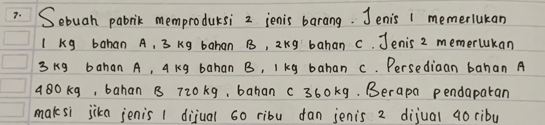 Sebuah pabrik memprodursi 2 ienis barang. Jenis 1 memerlukan
I kg bahan A, 3 kg bahan B, 2kg bahan c. Jenis 2 memerlukan
3 kg bahan A, A Kg bahan B, I kg bahan c. Persediaan bahan A 
a80kg, bahan B 720kg, bahan c360kg. Berapa pendaparan 
maksi jika jenis 1 dijual 60 ribu dan jenis 2 dijual ao ribu