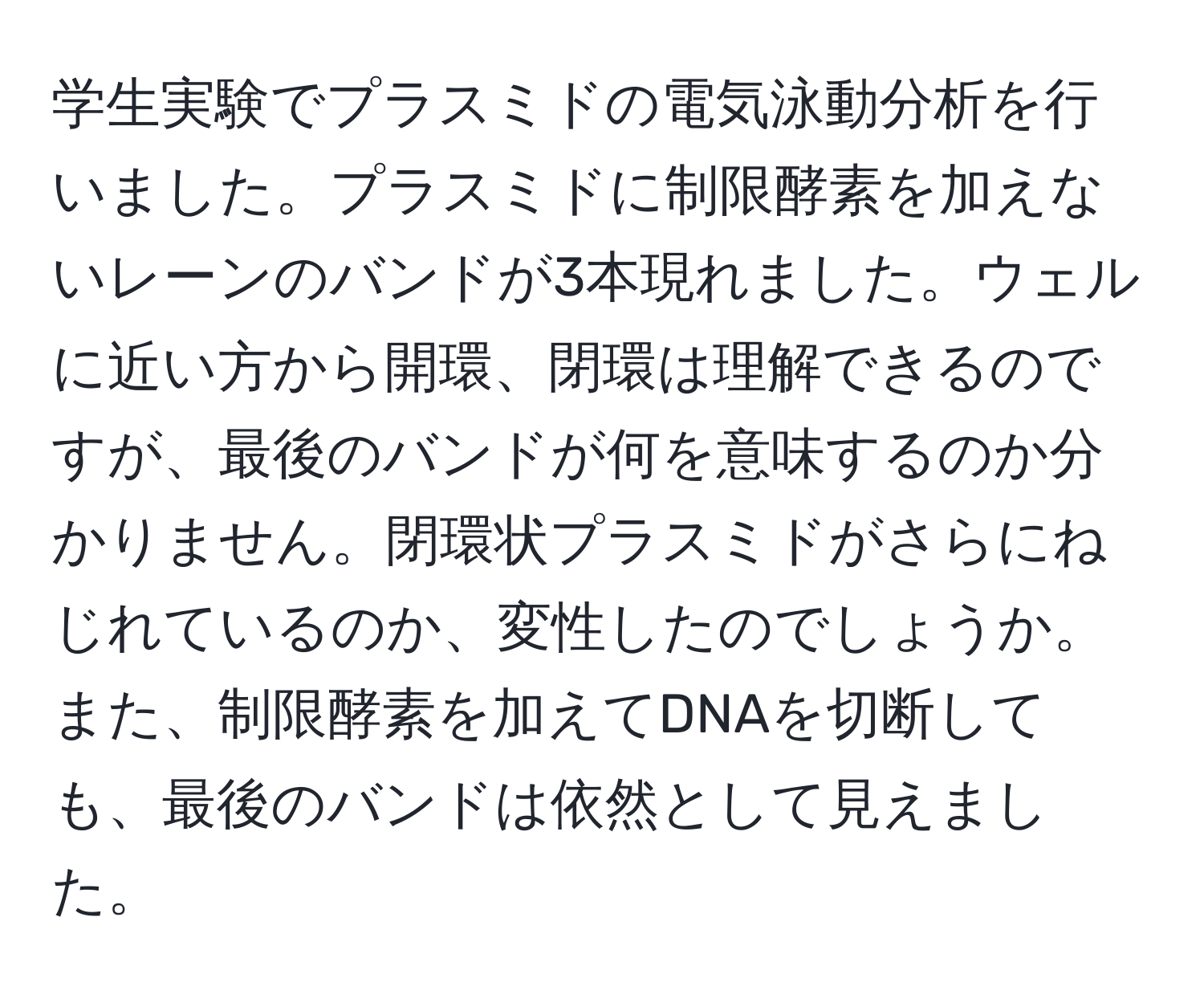 学生実験でプラスミドの電気泳動分析を行いました。プラスミドに制限酵素を加えないレーンのバンドが3本現れました。ウェルに近い方から開環、閉環は理解できるのですが、最後のバンドが何を意味するのか分かりません。閉環状プラスミドがさらにねじれているのか、変性したのでしょうか。また、制限酵素を加えてDNAを切断しても、最後のバンドは依然として見えました。