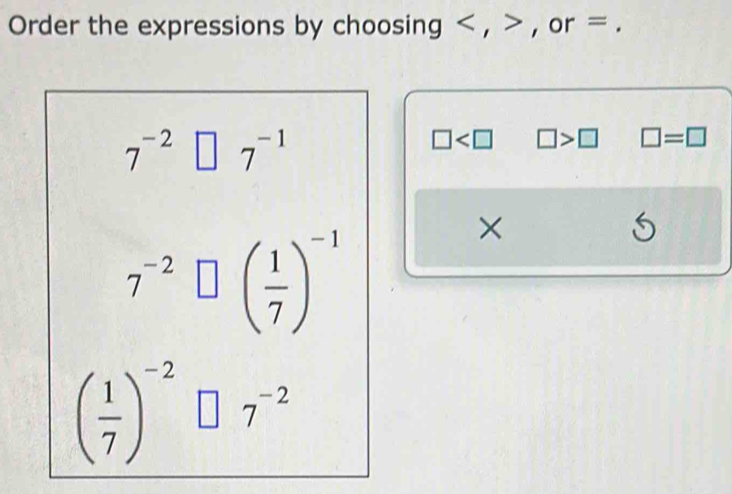 Order the expressions by choosing , , or =.
7^(-2) □ 7^(-1)
□ □ >□ □ =□
7^(-2)□ beginpmatrix  1/7 end(pmatrix)^(-1)
×
5
( 1/7 )^-2□ 7^(-2)