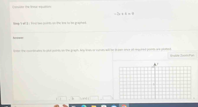 Consider the linear equation:
-2x+4=0
Step 1 of 2 : Find two points on the line to be graphed. 
Answer 
Enter the coordinates to plot points on the graph. Any lines or curves will be drawn once all required points are plotted. 
Enable Zoom/Pan
(12 sqrt b^ ) and