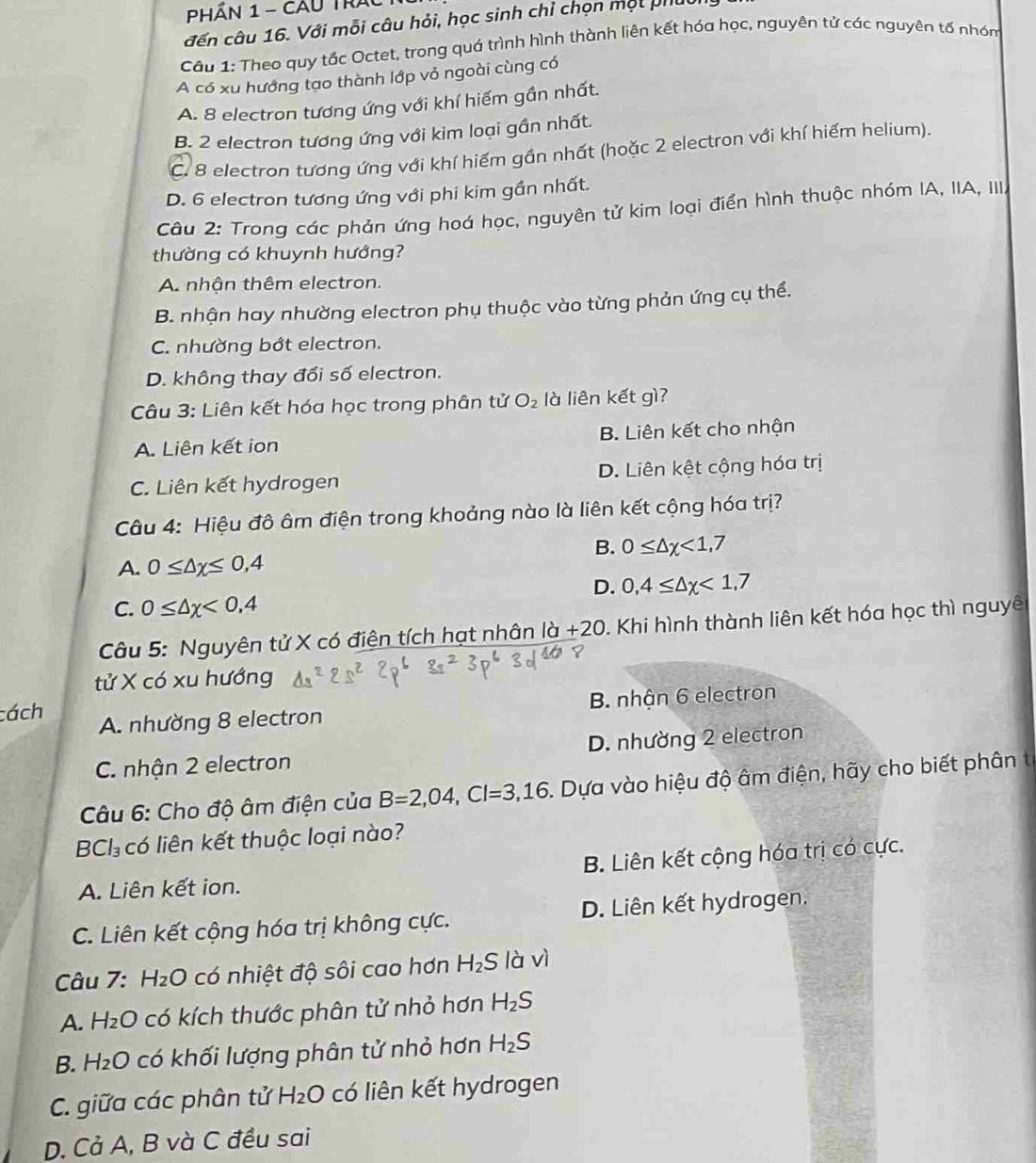 PHần 1 - Cầu Trác
đến câu 16. Với mỗi câu hỏi, học sinh chỉ chọn một phút
Câu 1: Theo quy tắc Octet, trong quả trình hình thành liên kết hóa học, nguyên tử các nguyên tố nhóm
A có xu hướng tạo thành lớp vỏ ngoài cùng có
A. 8 electron tương ứng với khí hiếm gần nhất.
B. 2 electron tương ứng với kim loại gần nhất.
C. 8 electron tương ứng với khí hiếm gần nhất (hoặc 2 electron với khí hiếm helium).
D. 6 electron tương ứng với phi kim gần nhất.
Câu 2: Trong các phản ứng hoá học, nguyên tử kim loại điển hình thuộc nhóm IA, IIA, III.
thường có khuynh hướng?
A. nhận thêm electron.
B. nhận hay nhường electron phụ thuộc vào từng phản ứng cụ thể.
C. nhường bớt electron.
D. không thay đổi số electron.
Câu 3: Liên kết hóa học trong phân tử O_2 là liên kết gì?
A. Liên kết ion B. Liên kết cho nhận
C. Liên kết hydrogen D. Liên kệt cộng hóa trị
Câu 4: Hiệu đô âm điện trong khoảng nào là liên kết cộng hóa trị?
B. 0≤ △ x<1,7
A. 0≤ △ x≤ 0,4
D. 0,4≤ △ x<1,7
C. 0≤ △ x<0,4
Câu 5: Nguyên tử X có điện tích hạt nhân là +20 0. Khi hình thành liên kết hóa học thì nguyên
tử X có xu hướng
B. nhận 6 electron
cách A. nhường 8 electron
C. nhận 2 electron D. nhường 2 electron
Câu 6: Cho độ âm điện của B=2,04,Cl=3,16 1. Dựa vào hiệu độ âm điện, hãy cho biết phân t
F Cl_3 có liên kết thuộc loại nào?
A. Liên kết ion. B. Liên kết cộng hóa trị có cực.
C. Liên kết cộng hóa trị không cực. D. Liên kết hydrogen.
Câu 7. H_2O có nhiệt độ sôi cao hơn H_2S là vì
A. H_2O có kích thước phân tử nhỏ hơn H_2S
B. H_2O có khối lượng phân tử nhỏ hơn H_2S
C. giữa các phân tử H_2O có liên kết hydrogen
D. Cả A, B và C đều sai