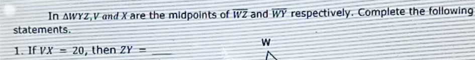 In △ WYZ , V and X are the midpoints of overline WZ and overline WY respectively. Complete the following 
statements.
w
1. If VX=20 , then ZY= _