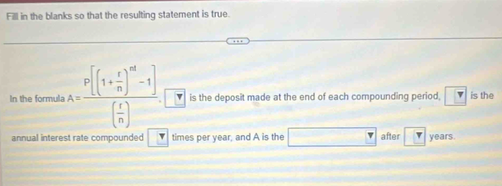 Fill in the blanks so that the resulting statement is true. 
In the formula A=frac P[(1+ r/n )^m-1]( r/n ) is the deposit made at the end of each compounding period, boxed v is the 
annual interest rate compounded _ v times per year, and A is the □ after ? years.