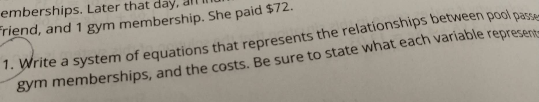 emberships. Later that day, al 
friend, and 1 gym membership. She paid $72. 
1. Write a system of equations that represents the relationships between pool passe 
gym memberships, and the costs. Be sure to state what each variable represent