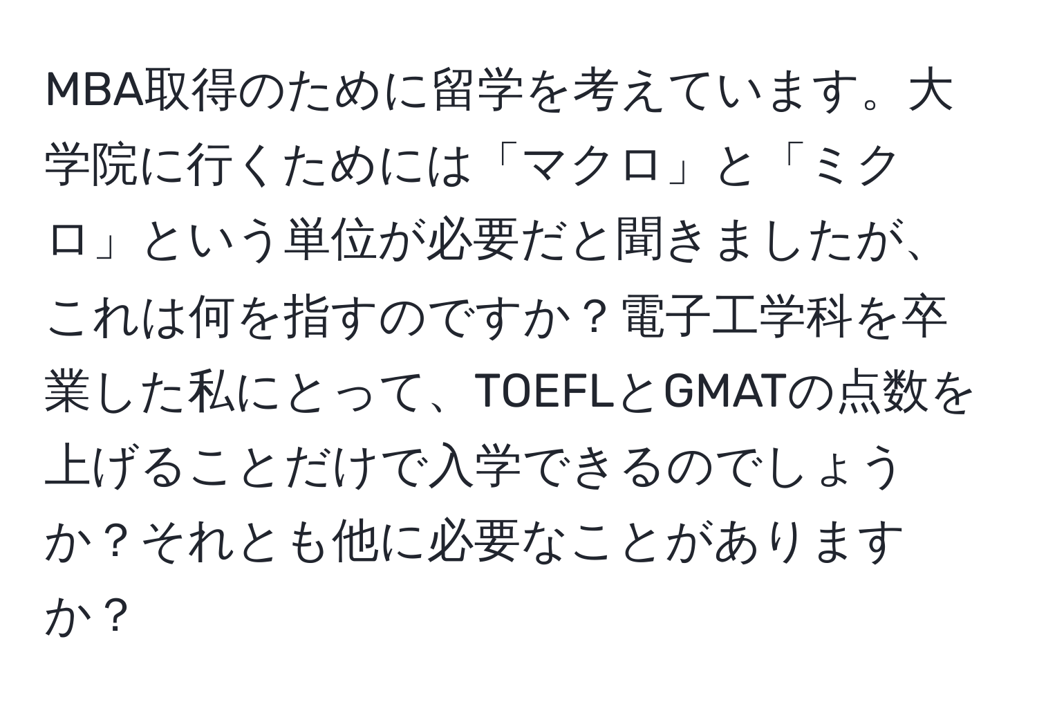 MBA取得のために留学を考えています。大学院に行くためには「マクロ」と「ミクロ」という単位が必要だと聞きましたが、これは何を指すのですか？電子工学科を卒業した私にとって、TOEFLとGMATの点数を上げることだけで入学できるのでしょうか？それとも他に必要なことがありますか？