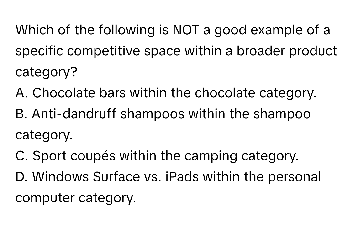 Which of the following is NOT a good example of a specific competitive space within a broader product category?

A. Chocolate bars within the chocolate category.
B. Anti-dandruff shampoos within the shampoo category.
C. Sport coupés within the camping category.
D. Windows Surface vs. iPads within the personal computer category.