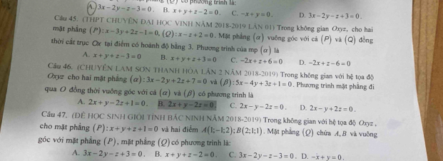 A 3x-2y-z-3=0 B. x+y+z-2=0. có phường trình là:
C. -x+y=0. D. 3x-2y-z+3=0.
Câu 45. (THPT CHUYÊN DAI HQC VINH NÂM 2018-2019 LAN 01) Trong không gian Oxyz, cho hai
mặt phẳng ;(P): x-3y+2z-1=0. (2) :x-z+2=0 0. Mặt phẳng (α) vuỡng góc với cả (P) và (Q) đồng
thời cất trục Ox tại điểm có hoành độ bằng 3. Phương trình của mp (α) là
A. x+y+z-3=0 B. x+y+z+3=0 C. -2x+z+6=0 D. -2x+z-6=0
Câu 46. (CHUYÊN LAM SƠN THANH HÔA LÂN 2 NÂM 2018-2019) Trong không gian với hệ tọa độ
Oxyz cho hai mặt phẳng (alpha ):3x-2y+2z+7=0 và β ):5x-4y+3z+1=0. Phương trình mặt phầng đi
qua O đồng thời vuỡng góc với cả (ữ) và (β) có phương trình là
A. 2x+y-2z+1=0. B. 2x+y-2z=0 C. 2x-y-2z=0. D. 2x-y+2z=0.
Cầu 47. (ĐÊ HỌC SINH GIÔI TỉNH BẢC NINH NÃM 2018-2019) Trong không gian với hệ tọa độ Oxyz ,
cho mặt phẳng (P): x+y+z+1=0 và hai điểm A(1;-1;2);B(2;1;1). Mặt phẳng (Q) chứa A,B và vuông
góc với mặt phẳng (P), mặt phẳng (Q)có phương trình là:
A. 3x-2y-z+3=0 B. x+y+z-2=0. C. 3x-2y-z-3=0. D. -x+y=0.