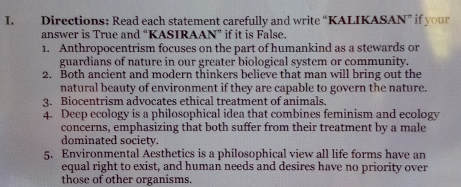 Directions: Read each statement carefully and write “KALIKASAN” if your 
answer is True and “KASIRAAN” if it is False. 
1. Anthropocentrism focuses on the part of humankind as a stewards or 
guardians of nature in our greater biological system or community. 
2. Both ancient and modern thinkers believe that man will bring out the 
natural beauty of environment if they are capable to govern the nature. 
3. Biocentrism advocates ethical treatment of animals. 
4. Deep ecology is a philosophical idea that combines feminism and ecology 
concerns, emphasizing that both suffer from their treatment by a male 
dominated society. 
5. Environmental Aesthetics is a philosophical view all life forms have an 
equal right to exist, and human needs and desires have no priority over 
those of other organisms.