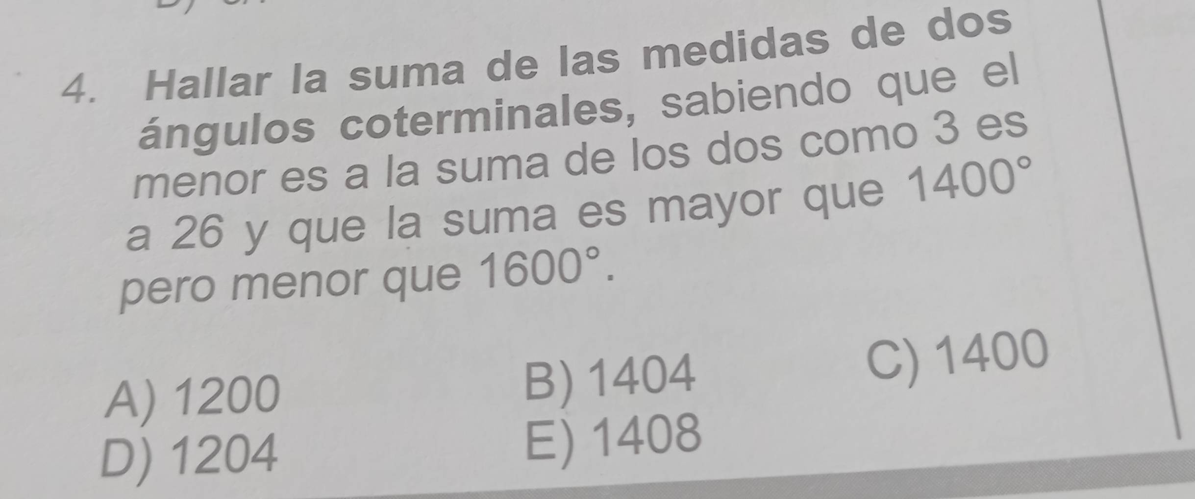 Hallar la suma de las medidas de dos
ángulos coterminales, sabiendo que el
menor es a la suma de los dos como 3 es
a 26 y que la suma es mayor que 1400°
pero menor que 1600°.
A) 1200 B) 1404
C) 1400
D) 1204
E) 1408