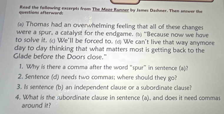 Read the following excerpts from The Maze Runner by James Dashner. Then answer the 
questions afterward: 
(a) Thomas had an overwhelming feeling that all of these changes 
were a spur, a catalyst for the endgame. (b) “Because now we have 
to solve it. (c) We’ll be forced to. (d) We can't live that way anymore 
day to day thinking that what matters most is getting back to the 
Glade before the Doors close.” 
1. Why is there a comma after the word “spur” in sentence (a)? 
2. Sentence (d) needs two commas; where should they go? 
3. Is sentence (b) an independent clause or a subordinate clause? 
4. What is the subordinate clause in sentence (a), and does it need commas 
around it?