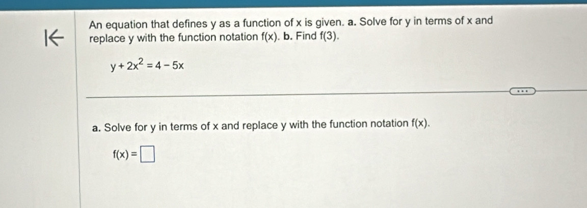 An equation that defines y as a function of x is given. a. Solve for y in terms of x and 
replace y with the function notation f(x). b. Find f(3).
y+2x^2=4-5x
a. Solve for y in terms of x and replace y with the function notation f(x).
f(x)=□