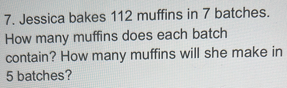 Jessica bakes 112 muffins in 7 batches. 
How many muffins does each batch 
contain? How many muffins will she make in
5 batches?