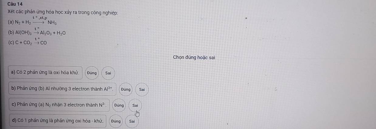 Xét các phản ứng hóa học xảy ra trong công nghiệp: 
(a) N_2+H_2xrightarrow t°,xt,pNH_3
(b) Al(OH)_3xrightarrow t°Al_2O_3+H_2O
(c) C+CO_2xrightarrow t°CO
Chọn đúng hoặc sai 
a) Có 2 phản ứng là oxi hóa khứ. Đúng Sai 
* b) Phản ứng (b) Al nhường 3 electron thành Al^(3+) Đúng Sai 
c) Phản ứng (a) N_2 nhận 3 electron thành N^(3-) Đúng Sai 
d) Có 1 phản ứng là phản ứng oxi hóa - khử. Đúng Sai