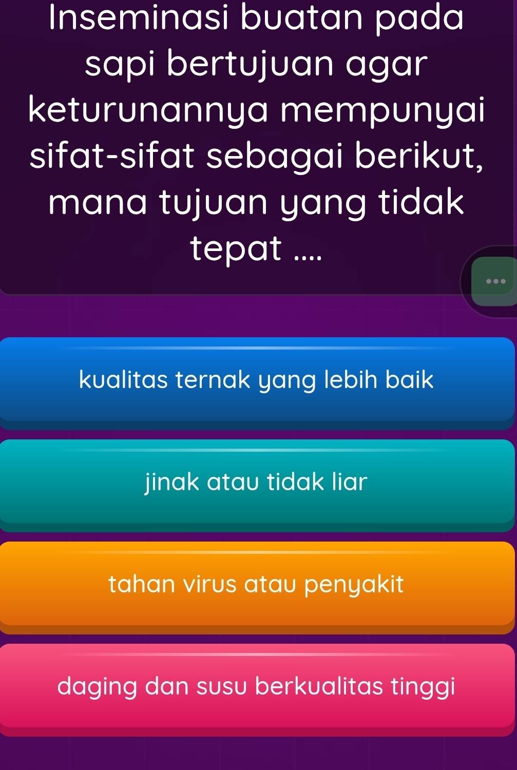 Inseminasi buatan pada
sapi bertujuan agar
keturunannya mempunyai
sifat-sifat sebagai berikut,
mana tujuan yang tidak
tepat ....
.
kualitas ternak yang lebih baik
jinak atau tidak liar
tahan virus atau penyakit
daging dan susu berkualitas tinggi