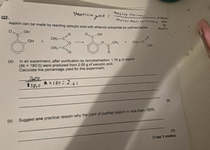 Aspirin can be made by reacting salicylic acid with ethanoic anhydride as outlined below^OC^(-OH)  ·s  A O_S_c-OH frac 1(□)°C-CH_3 ab-c^0
overline O OH 4 CH_3-C
CH
CH_3-C
(a) In an experiment, after purification by recrystallisation, 1.76 g of aspirin
(M_r=180.0) were produced from 2.00 g of salicylic acid. 
Calculate the percentage yield for this experment. 
_ 
_ 
_ 
_ 
(2) 
_ 
(b) Suggest one practical reason why the yield of purified aspirin is less then 100%. 
_ 
(3) 
(Total 3 marks)