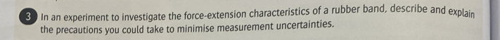 In an experiment to investigate the force-extension characteristics of a rubber band, describe and explain 
the precautions you could take to minimise measurement uncertainties.