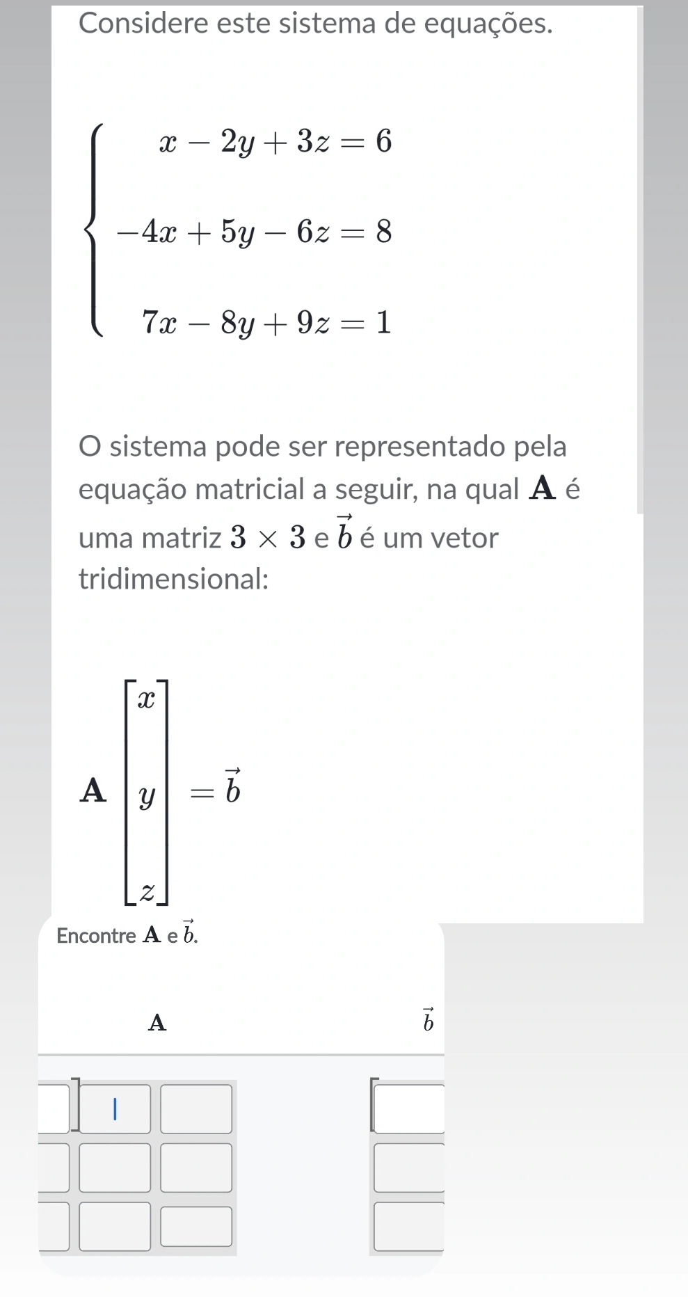 Considere este sistema de equações.
beginarrayl x-2y-3z=0 4x:5y&6z-8 7x-8y,9z-1endarray.
O sistema pode ser representado pela
equação matricial a seguir, na qual A é
uma matriz 3* 3 e vector b é um vetor
tridimensional:
Abeginbmatrix x y zendbmatrix =vector b
Encontre A e vector b.