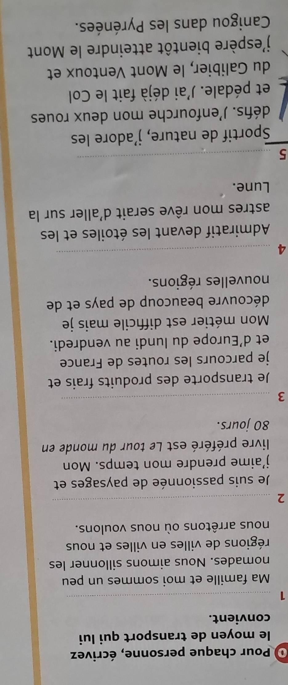 Pour chaque personne, écrivez 
le moyen de transport qui lui 
convient. 
_1 
Ma famille et moi sommes un peu 
nomades. Nous aimons sillonner les 
régions de villes en villes et nous 
nous arrêtons où nous voulons. 
_2 
Je suis passionnée de paysages et 
j’aime prendre mon temps. Mon 
livre préféré est Le tour du monde en
80 jours. 
3 
_ 
Je transporte des produits frais et 
je parcours les routes de France 
et d’Europe du lundi au vendredi. 
Mon métier est diffcile mais je 
découvre beaucoup de pays et de 
nouvelles régions. 
4 
_ 
Admiratif devant les étoiles et les 
astres mon rêve serait d'aller sur la 
Lune. 
5 
_ 
Sportif de nature, j’adore les 
défis. J'enfourche mon deux roues 
et pédale. J'ai déjà fait le Col 
du Galibier, le Mont Ventoux et 
j'espère bientôt atteindre le Mont 
Canigou dans les Pyrénées.
