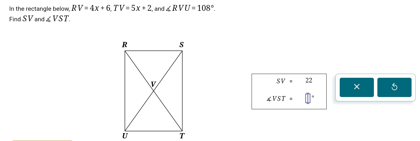 In the rectangle below, RV=4x+6, TV=5x+2 , and ∠ RVU=108°. 
Find S V and ∠ VST.
SV=22
X
∠ VST=