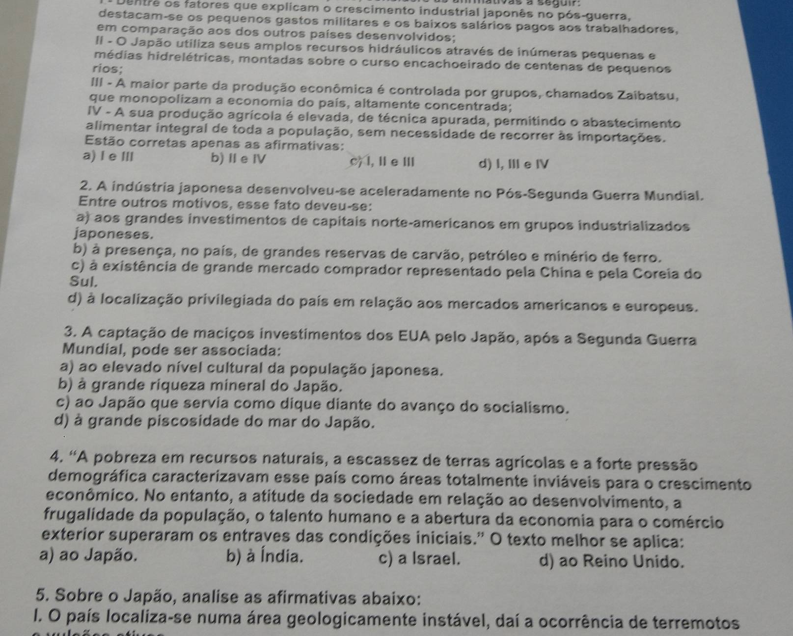 as à segur 
Dentre os fatores que explicam o crescimento industrial japonês no pós-guerra,
destacam-se os pequenos gastos militares e os baixos salários pagos aos trabalhadores,
em comparação aos dos outros países desenvolvidos;
II - O Japão utiliza seus amplos recursos hidráulicos através de inúmeras pequenas e
médias hidrelétricas, montadas sobre o curso encachoeirado de centenas de pequenos
rios;
III - A maior parte da produção econômica é controlada por grupos, chamados Zaibatsu,
que monopolizam a economia do país, altamente concentrada;
IV - A sua produção agrícola é elevada, de técnica apurada, permitindo o abastecimento
alimentar integral de toda a população, sem necessidade de recorrer às importações.
Estão corretas apenas as afirmativas:
a) Ie Ⅲ b)Ie Ⅳ c) l,ⅡeⅢ d) I, Ⅲe IV
2. A indústria japonesa desenvolveu-se aceleradamente no Pós-Segunda Guerra Mundial.
Entre outros motivos, esse fato deveu-se:
a) aos grandes investimentos de capitais norte-americanos em grupos industrializados
japoneses.
b) à presença, no país, de grandes reservas de carvão, petróleo e minério de ferro.
c) à existência de grande mercado comprador representado pela China e pela Coreia do
Sul.
d) à localização privilegiada do país em relação aos mercados americanos e europeus.
3. A captação de maciços investimentos dos EUA pelo Japão, após a Segunda Guerra
Mundial, pode ser associada:
a) ao elevado nível cultural da população japonesa.
b) à grande riqueza mineral do Japão.
c) ao Japão que servia como dique diante do avanço do socialismo.
d) à grande piscosidade do mar do Japão.
4. 'A pobreza em recursos naturais, a escassez de terras agrícolas e a forte pressão
demográfica caracterizavam esse país como áreas totalmente inviáveis para o crescimento
econômico. No entanto, a atitude da sociedade em relação ao desenvolvimento, a
frugalidade da população, o talento humano e a abertura da economia para o comércio
exterior superaram os entraves das condições iniciais.” O texto melhor se aplica:
a) ao Japão. b) à Índia. c) a Israel. d) ao Reino Unido.
5. Sobre o Japão, analise as afirmativas abaixo:
I. O país localiza-se numa área geologicamente instável, daí a ocorrência de terremotos