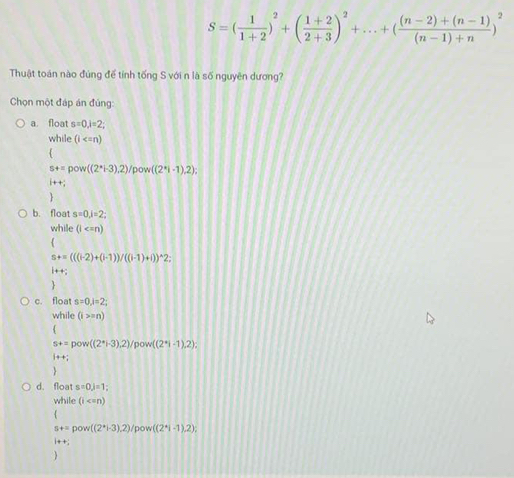 S=( 1/1+2 )^2+( (1+2)/2+3 )^2+...+( ((n-2)+(n-1))/(n-1)+n )^2
Thuật toán nào đúng để tính tống S với n là số nguyên dương?
Chọn một đáp án đủng:
a float s=0, i=2; 
while (i
4
s+=pow((2^*+3),2)/pow((2^*i-1),2); 
i++, 

b. float s=0, j=2; 
while (l
s+=(((i-2)+(i-1))/((i-1)+i))^wedge 2; 
i + +;
c. float s=0, i=2; 
while (i>=n)

s+=pow((2^*,-3),2)/pow((2^*|-1),2);
i++i

d. float s=0, j=1; 
while (i

st=pow((2^*i-3),2)/pow((2^*i-1),2); 
i+ + ;