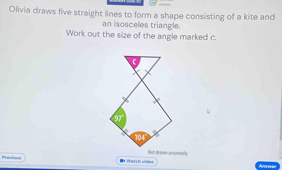 KWork Gode: 5C allowed
Olivia draws five straight lines to form a shape consisting of a kite and
an isosceles triangle.
Work out the size of the angle marked c.
Not drawn accurately
Previous  Watch video Answer