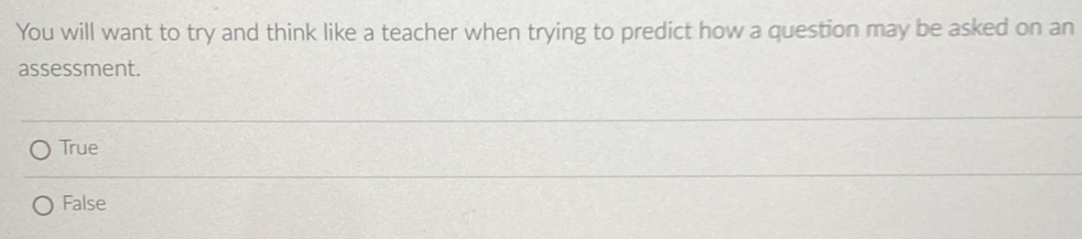 You will want to try and think like a teacher when trying to predict how a question may be asked on an
assessment.
True
False