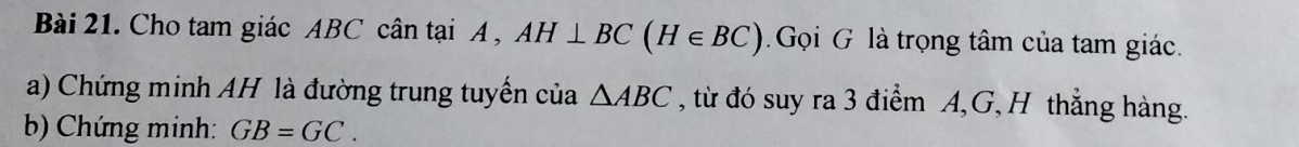 Cho tam giác ABC cân tại A , AH⊥ BC(H∈ BC) Gọi G là trọng tâm của tam giác. 
a) Chứng minh AH là đường trung tuyển của △ ABC , từ đó suy ra 3 điểm A, G, H thắng hàng. 
b) Chứng minh: GB=GC.