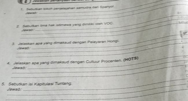 Sebutikan tokoh penjellajahan samudra dar Spanyol. 
_ 
Jewab: 
_ 
` 
_ 
2. Sebutkan lima hak istmewa yang dimiliki cleh VOC. 
Jawab: 
_ 
3. Jelaskan apa yang dimaksud dengan Pelayaran Hongi. 
Jawab: 
_ 
_ 
_ 
4. Jelaskan apa yang dimaksud dengan Cultuur Procenten. (HOTS) 
Jawab: 
_ 
5. Sebutkan isi Kapitulasi Tuntang. 
_Jawab: 
_