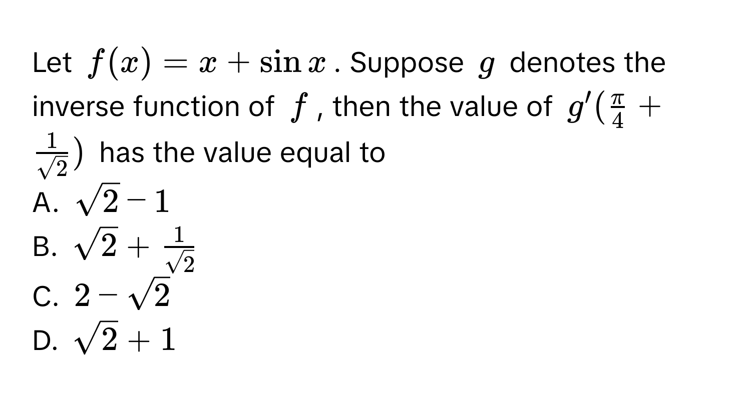 Let $f(x) = x + sin x$. Suppose $g$ denotes the inverse function of $f$, then the value of $g'( π/4  +  1/sqrt(2) )$ has the value equal to

A. $sqrt(2) - 1$
B. $sqrt(2) +  1/sqrt(2) $
C. $2 - sqrt(2)$
D. $sqrt(2) + 1$