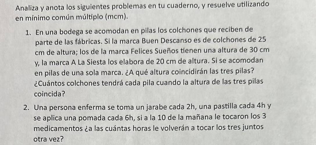 Analiza y anota los siguientes problemas en tu cuaderno, y resuelve utilizando 
en mínimo común múltiplo (mcm). 
1. En una bodega se acomodan en pilas los colchones que reciben de 
parte de las fábricas. Si la marca Buen Descanso es de colchones de 25
cm de altura; los de la marca Felices Sueños tienen una altura de 30 cm
y, la marca A La Siesta los elabora de 20 cm de altura. Si se acomodan 
en pilas de una sola marca. ¿A qué altura coincidirán las tres pilas? 
¿Cuántos colchones tendrá cada pila cuando la altura de las tres pilas 
coincida? 
2. Una persona enferma se toma un jarabe cada 2h, una pastilla cada 4h y 
se aplica una pomada cada 6h, si a la 10 de la mañana le tocaron los 3
medicamentos ¿a las cuántas horas le volverán a tocar los tres juntos 
otra vez?