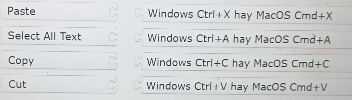 Paste Windows C trl+Xha y MacOS Cmd+X
Select All Text Windows C :trl+A hay MacOS Cmd+A
Copy Windows Ctrl+Ch ay MacC SCmd+C
Cut Windows Ctrl+V hay MacOS C md+V