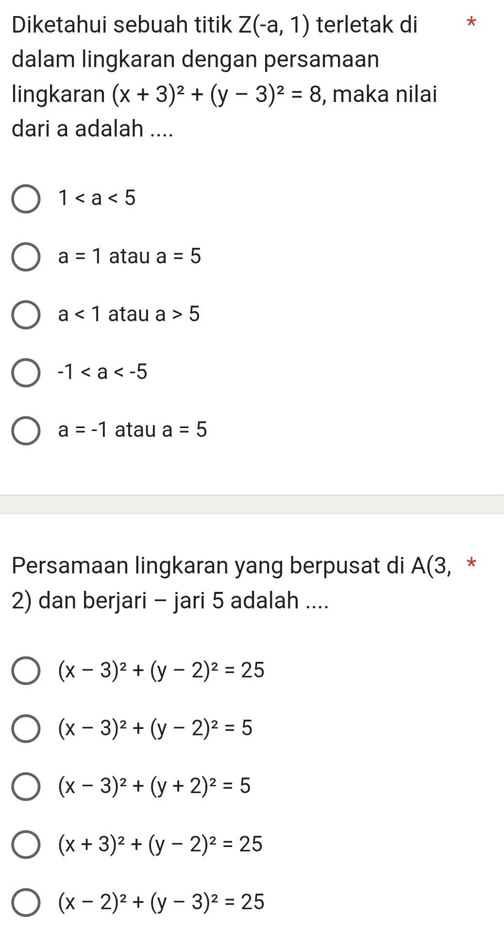 Diketahui sebuah titik Z(-a,1) terletak di *
dalam lingkaran dengan persamaan
lingkaran (x+3)^2+(y-3)^2=8 , maka nilai
dari a adalah ....
1
a=1 atau a=5
a<1</tex> atau a>5
-1
a=-1 atau a=5
Persamaan lingkaran yang berpusat di A(3, *
2) dan berjari - jari 5 adalah ....
(x-3)^2+(y-2)^2=25
(x-3)^2+(y-2)^2=5
(x-3)^2+(y+2)^2=5
(x+3)^2+(y-2)^2=25
(x-2)^2+(y-3)^2=25