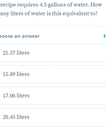 recipe requires 4.5 gallons of water. How
any liters of water is this equivalent to?
oose an answer
21.57 liters
15.89 liters
17.06 liters
20.45 liters