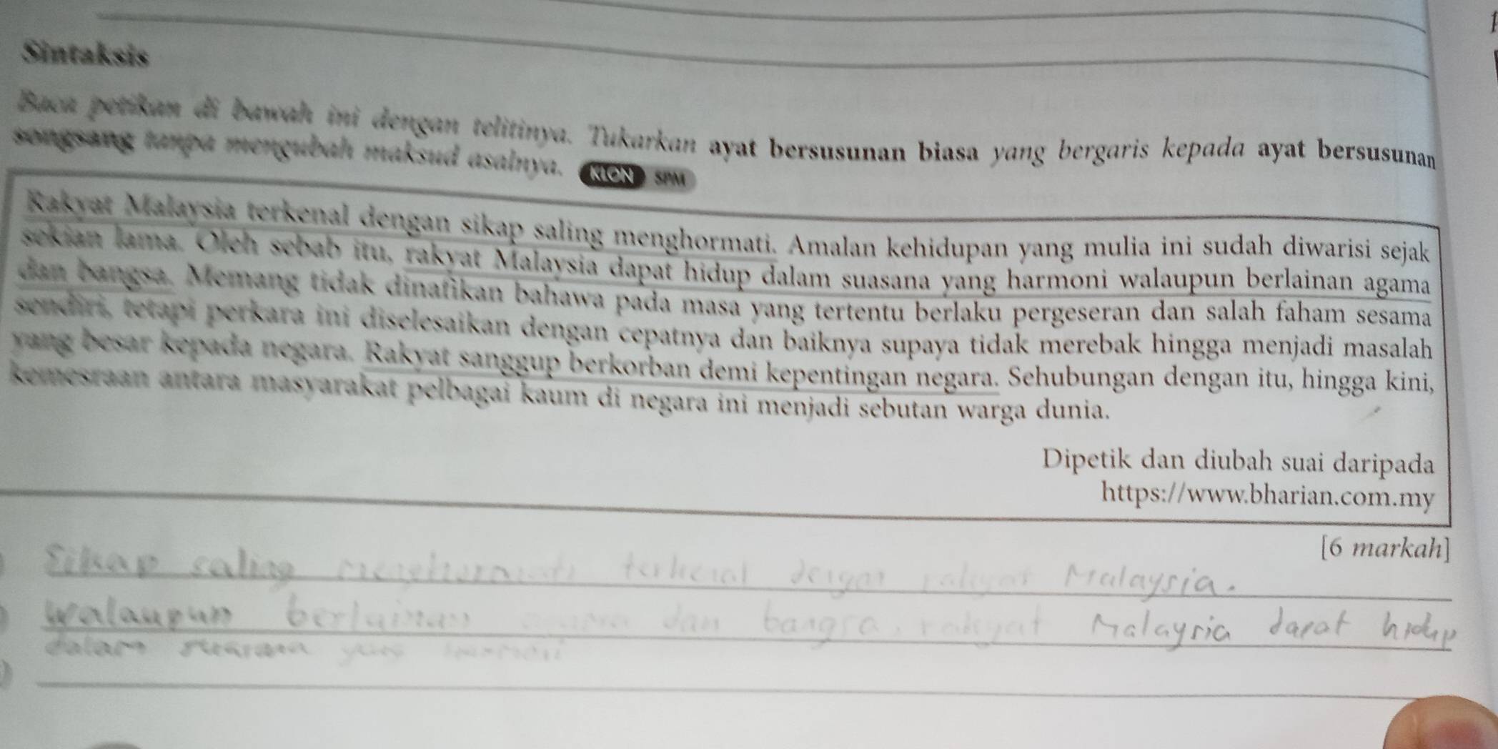 Sintaksis 
_ 
Baca petikan di bawah ini dengan telitinya. Tukarkan ayat bersusunan biasa yang bergaris kepada ayat bersusunan 
songsang tanpa mengubah maksud asalnya. KION SPM 
Rakyat Malaysia terkenal dengan sikap saling menghormati. Amalan kehidupan yang mulia ini sudah diwarisi sejak 
sekian lama. Olch sebab itu, rakyat Malaysia dapat hidup dalam suasana yang harmoni walaupun berlainan agama 
dan bangsa. Memang tidak dinafikan bahawa pada masa yang tertentu berlaku pergeseran dan salah faham sesama 
sendiri, tetapi perkara ini diselesaikan dengan cepatnya dan baiknya supaya tidak merebak hingga menjadi masalah 
yang besar kepada negara. Rakyat sanggup berkorban demi kepentingan negara. Sehubungan dengan itu, hingga kini, 
kemesraan antara masyarakat pelbagai kaum di negara ini menjadi sebutan warga dunia. 
_ 
Dipetik dan diubah suai daripada 
_ 
https://www.bharian.com.my 
_ 
[6 markah] 
_ 
_ 
_