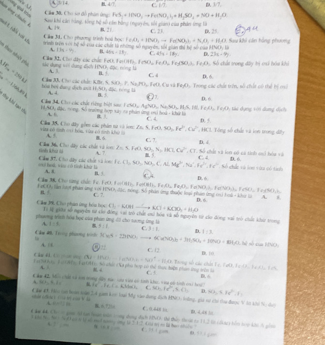 Ah
A. 3/14 B. 4/7 C. 1/7. D. 3/7,
Ông quá triz
Câu 30, Cho sơ đồ phân ứng: FeS_2+HNO_3to Fe(NO_3)_3+H_2SO_4+NO+H_2O.
an ứng chuán:
Sau khi cân bằng, tông hệ số cân bằng (nguyên, tối gian) của phân ứng là
A. 19. B. 21 C. 23. D. 25
ol/L (đổi với c
Câu 31, Cho phương trình hoá học Ie_1O_4+HNO_3to Fe(NO_3)_2+N_2O_3+H_2O Sau khi cân bằng phương
trình trên với hệ số của các chất là nhữmg số nguyên, tối gián thì hệ số của HNO , là
A. 13x-9y. B. 46x-18y. C. 45x-18y. D. 23x-9y,
1 theo nhiệt ph tác dụng với dụng địch HNO_2 đặc, nóng là
Câu 32, Cho dây các chất: FeO,Fe (OH)_2,FeSO_4 Fe O_1,Fe_2(SO_4), ∴ Fe_2O_3 S. Số chất trong dây bị osi hóa khi
A. 3. B. 5 C. 4 D. 6.
W_70=250kJ Câu 33. Cho các chấu: KBr.S,SiO_2,P.Na,PO_4,FeO.. Cu và Fe_2O_3 Trong các chất trên, số chất có thể bị oạĩ
hóa bởi dung địch asit H_2SO_4d5e. néng là
A. 4. B. 5 O7. D. 6.
S_10=-1366,89K thụ khí tạo th
Câu 34. Cho các chất riêng biệt sau: TeSO_4 AgNO_3,Na_2SO_3,H_2S,HI, Fe _3O_6,Fe_2O á  ụng với dung dịch
HSO, đặc, nòng, Số trường hợp 1.2) r phân ứng oxỉ hoá - khứ là
A. 6. B. 3. C. 4. D. 5.
Câu 35. Cho đây gồm các phân từ và lon: ZnS.
vim có tỉnh oxi hóa vin có tỉnh khứ là FeO,SO_2,Fe^(2+),Cu^(2+) HCL Tông số chất và ion trong đây
A. 5. B. 6 C. 7. D. 4.
Cầu 36, Cho đây các chất và ion: Zn. S. F-C L SO_2,N_2,HCl,Cu^(2+) , CT. Số chất và lon có cá tỉnh oxi hóa và
tinh khứ là A. 7 B. 5. C. 4. D. 6.
Câu 37, Cho đây các chất và ion: Fc. Cl_2,SO_2,NO_2,C,Al Mg^(2+),Na^+,Fe,F+Fe^(3+Fc^3+) Số chất và lon vừ có tính
c3 hoá, vin có tinh khứ là A. 8. B. 5. C4 D. 6.
Câu 38, Cho từng chất Fe.
FeCO) lần lượi phân ứng với FeO,Fe(OH)_2,Fe(OH)_3,Fe(O_4,Fe_2O_3,Fe(NO_3)_2,Fe(NO_3)_3,FeSO_4, ISO_2 đặc, nông. Số phản ứng thuộc loại phản ứng cxi hoá - khứ là A. 8.
B. 5. C. 7. D. 6.
Câu 39, Cho phân ứng hóa học: Cl_2-KOHto KCl+KClO_3+H_2O
Tị lệ giữa số nguyên từ cio đóng vai trò chất ơxi hóa và số nguyên từ củo động vai trò chất khứ trong
phương trình hóu học của phản ứng đã cho tương ứng là
A. 1:5 B. 5:1, C. 3:1, D. 1:3.
Câu 40, Trong phương trình: 3Cu_2S· 22HNO;to 6Cu(NO_3)_2+3H_2SO_4+10NO+8H_2O,bi sò cùn HNO_3

A. 18 22 C. 12. D. 10.
Câu 41. Có pan ng (X) |f(0)|-|aNO_3)+|^+=11,0 :  r  ố  ác   i Fe, F e O , Fe AD⊥ FeA)⊥ FeS.
A. 3,
Fe(NO)g, FeOH)g. Fe(OH). Sở chấi (X) phụ hợp có thể thực hiện phan ứmg trên là D. 6.
4. C. 5.
Câu 42. Môi chấi và lớn trong dây nàc sau viri có tính khu, vita có tính cại hoà?
A. SO-, S. 1 B. ic Fe, Ca KMnO₂ C. SO_1,Ie^(2+),S.Cl_2 D. SO_2,S.Fe^(3+),F_2
Câu 43 His tan hoàn toán 2.4 gar kim loại
Ghât (đkic) Gu trị của V là M_2 vào dung địch HNO) loàng, giả sự chí thu được V ln khi N_1 duy
A.0 /7  B. 6.721 C. 0.448 lit. D. 4.48 lit.
C ăn 44, Ch gam Ai tan boàn toăn trong dụng dịch HNO) thì thủy thoát ra 11.2 li (dkte) bỗn hợp khi A gồm
N(t)=N * có tr lệ số mới tướng (ng là 2:1:2. Giả trị m là bao nhiều ''
← 2 / : =n  4  C. 35.1 gam. 0. 57.1 gam